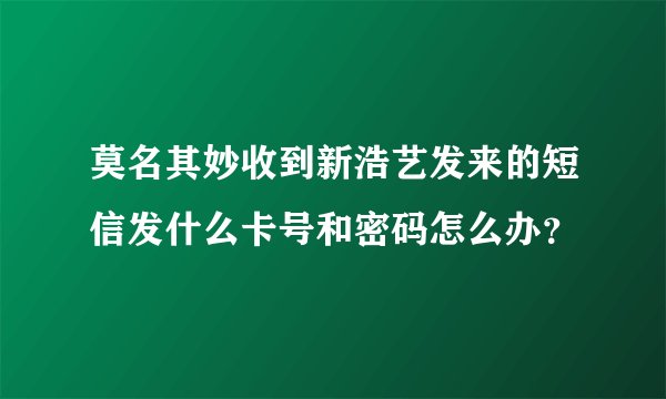 莫名其妙收到新浩艺发来的短信发什么卡号和密码怎么办？
