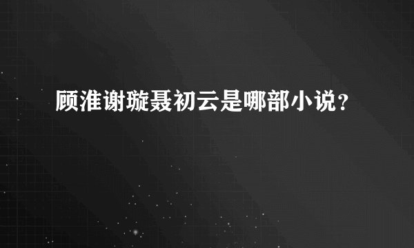 顾淮谢璇聂初云是哪部小说？
