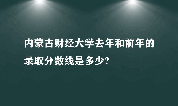 内蒙古财经大学去年和前年的录取分数线是多少?