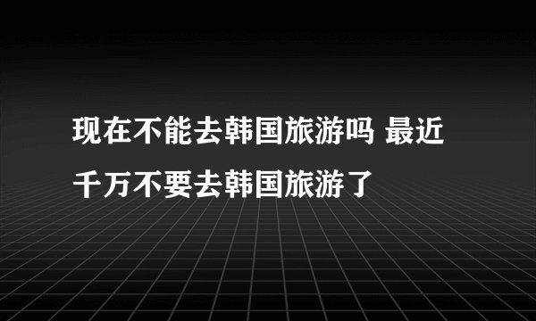 现在不能去韩国旅游吗 最近千万不要去韩国旅游了