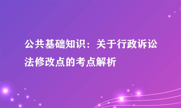 公共基础知识：关于行政诉讼法修改点的考点解析