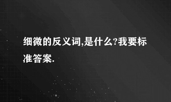 细微的反义词,是什么?我要标准答案.