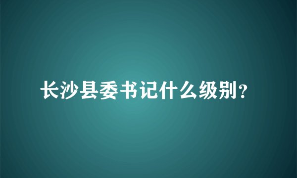 长沙县委书记什么级别？