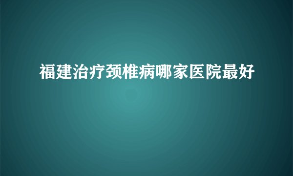福建治疗颈椎病哪家医院最好