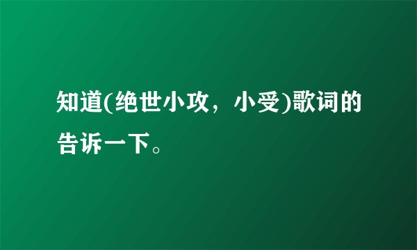 知道(绝世小攻，小受)歌词的告诉一下。