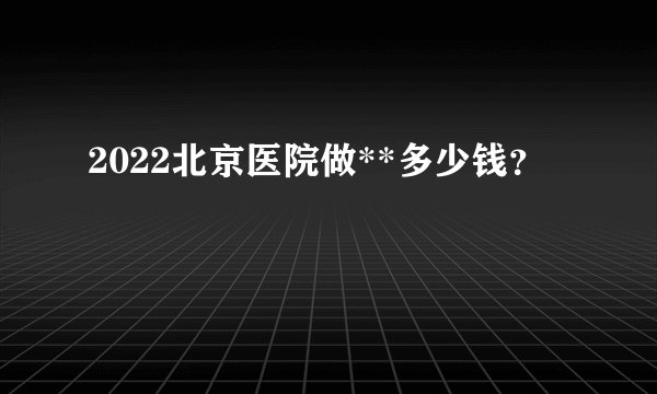 2022北京医院做**多少钱？