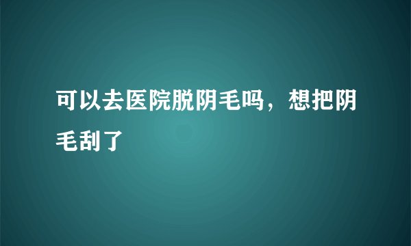 可以去医院脱阴毛吗，想把阴毛刮了