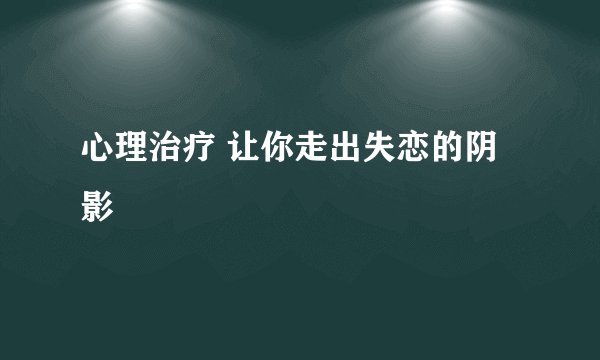 心理治疗 让你走出失恋的阴影