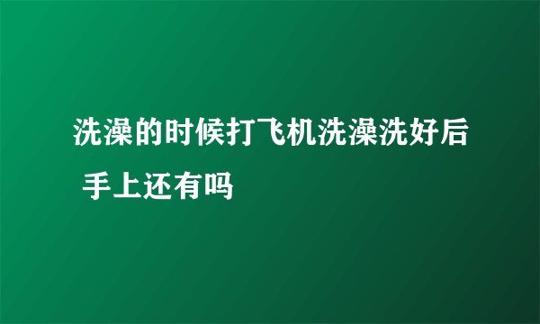 洗澡的时候打飞机洗澡洗好后 手上还有吗