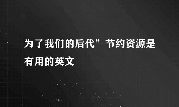 为了我们的后代”节约资源是有用的英文