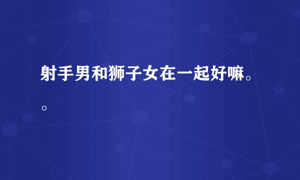 射手男和狮子女在一起好嘛。。