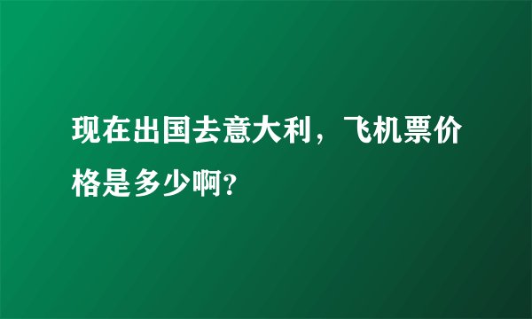 现在出国去意大利，飞机票价格是多少啊？