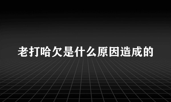 老打哈欠是什么原因造成的