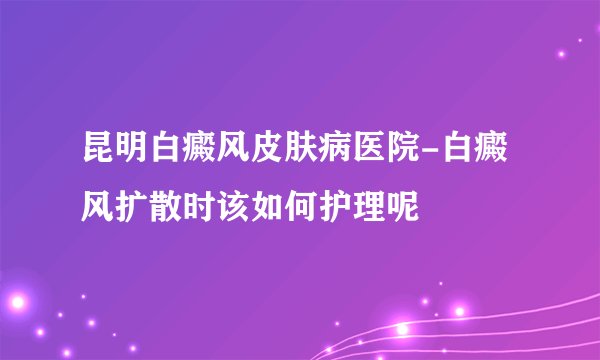 昆明白癜风皮肤病医院-白癜风扩散时该如何护理呢