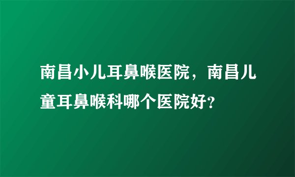 南昌小儿耳鼻喉医院，南昌儿童耳鼻喉科哪个医院好？
