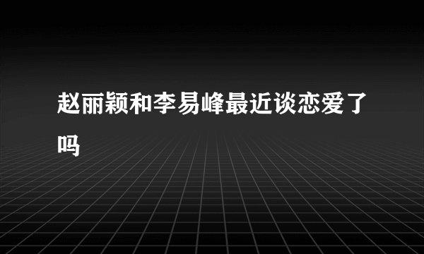 赵丽颖和李易峰最近谈恋爱了吗