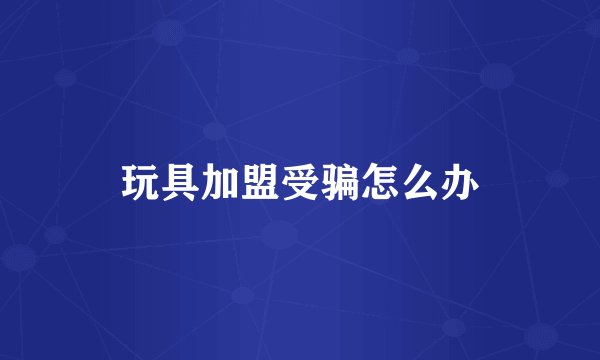 玩具加盟受骗怎么办