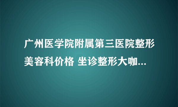 广州医学院附属第三医院整形美容科价格 坐诊整形大咖曝光一览