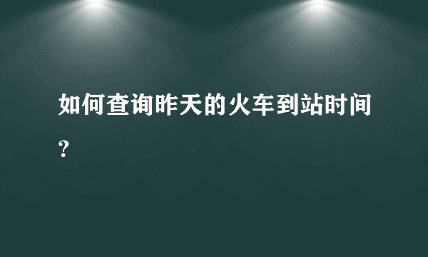 如何查询昨天的火车到站时间？
