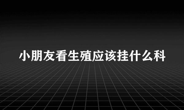 小朋友看生殖应该挂什么科