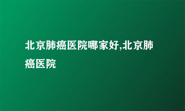 北京肺癌医院哪家好,北京肺癌医院