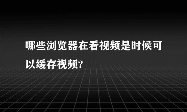 哪些浏览器在看视频是时候可以缓存视频?