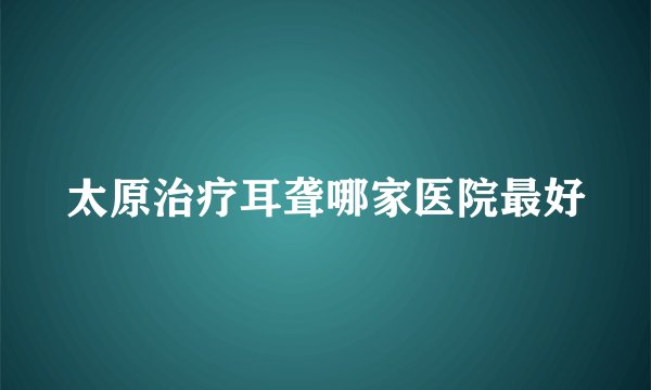 太原治疗耳聋哪家医院最好