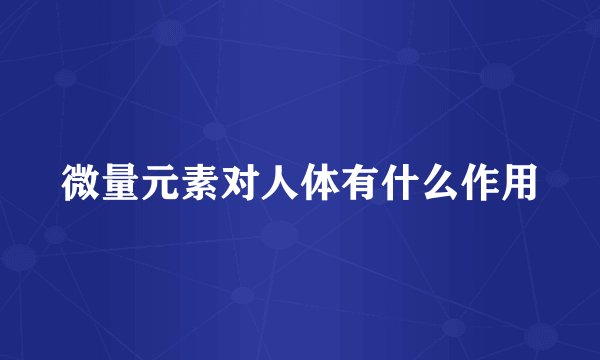微量元素对人体有什么作用