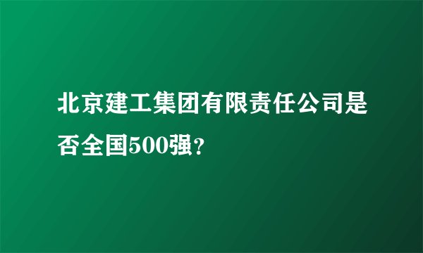北京建工集团有限责任公司是否全国500强？