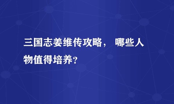 三国志姜维传攻略， 哪些人物值得培养？
