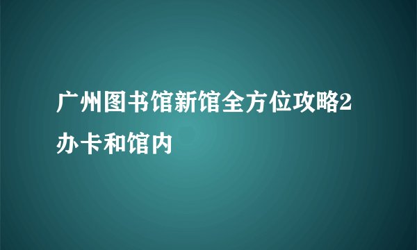 广州图书馆新馆全方位攻略2办卡和馆内