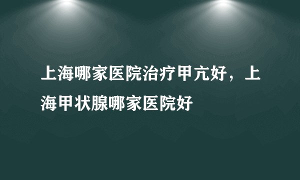 上海哪家医院治疗甲亢好，上海甲状腺哪家医院好
