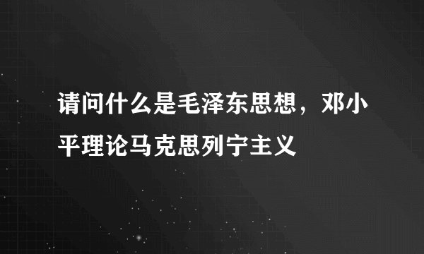 请问什么是毛泽东思想，邓小平理论马克思列宁主义