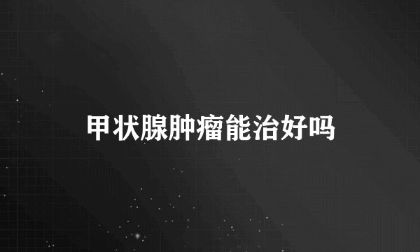 甲状腺肿瘤能治好吗