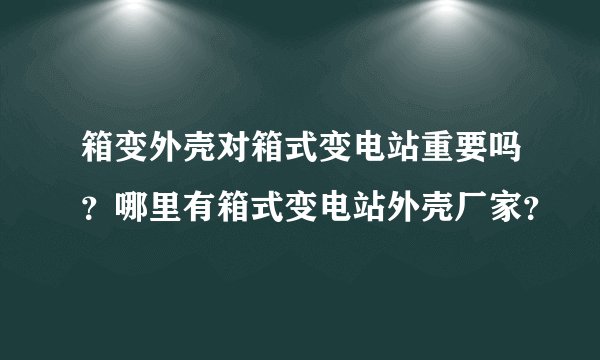 箱变外壳对箱式变电站重要吗？哪里有箱式变电站外壳厂家？