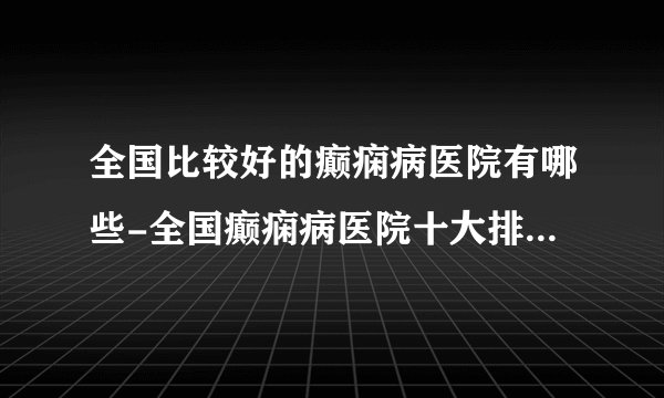 全国比较好的癫痫病医院有哪些-全国癫痫病医院十大排名榜单？