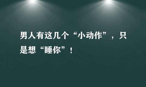 男人有这几个“小动作”，只是想“睡你”！