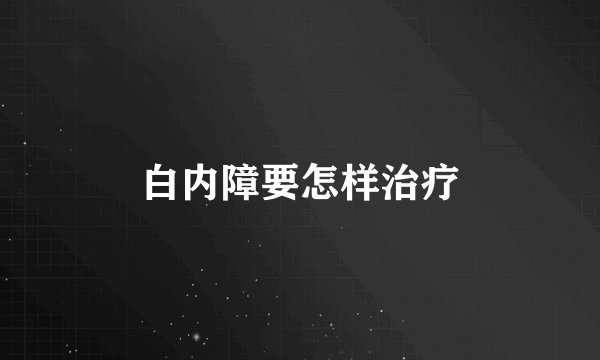 白内障要怎样治疗