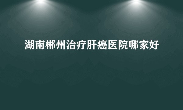 湖南郴州治疗肝癌医院哪家好