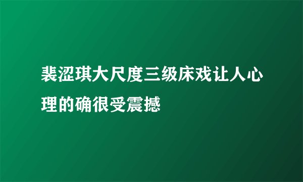 裴涩琪大尺度三级床戏让人心理的确很受震撼