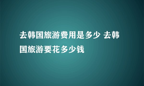 去韩国旅游费用是多少 去韩国旅游要花多少钱
