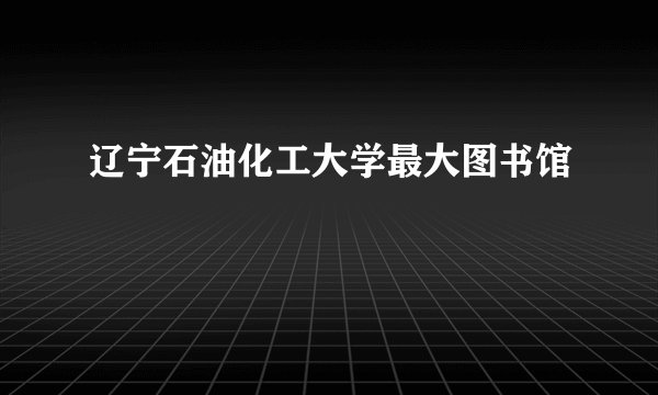 辽宁石油化工大学最大图书馆