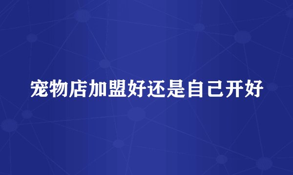 宠物店加盟好还是自己开好