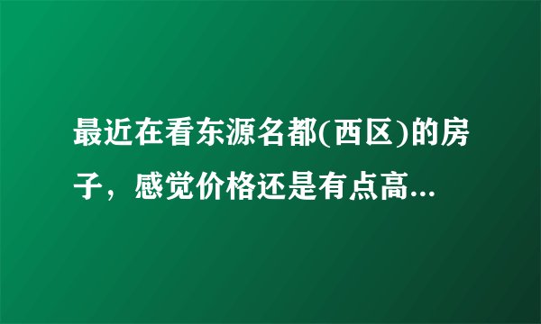 最近在看东源名都(西区)的房子,感觉价格还是有点高,这个小区之前价格如何?大概多少钱?