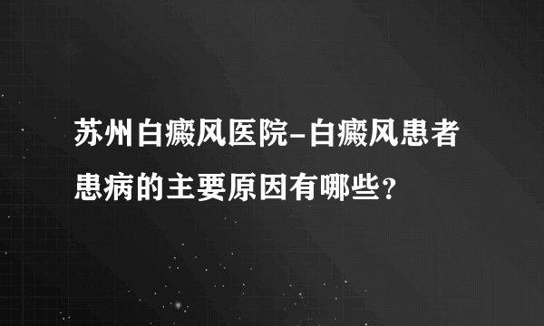 苏州白癜风医院-白癜风患者患病的主要原因有哪些?