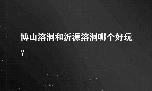 博山溶洞和沂源溶洞哪个好玩？