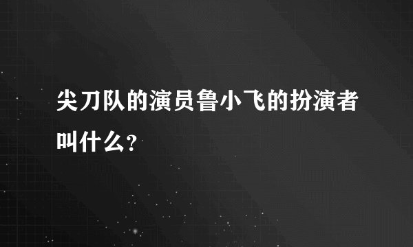 尖刀队的演员鲁小飞的扮演者叫什么？