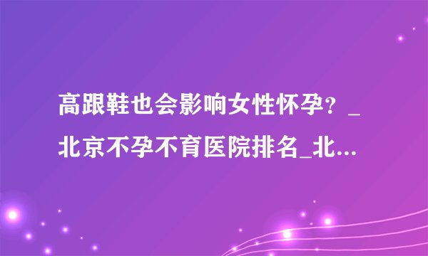 高跟鞋也会影响女性怀孕？_北京不孕不育医院排名_北京安太妇产医院