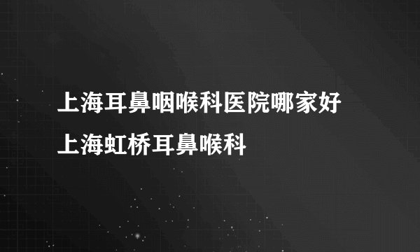 上海耳鼻咽喉科医院哪家好 上海虹桥耳鼻喉科