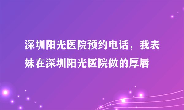 深圳阳光医院预约电话,我表妹在深圳阳光医院做的厚唇